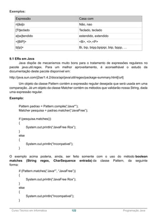 ______________________________________________________________________________________________
Curso Técnico em Informática 122 Programação Java
Exemplos:
Expressão Casa com
n[ãa]o Não, nao
[Tt]eclado Teclado, teclado
e[sx]tendido estendido, extendido
<[BIP]> <B>, <I>,<P>
b[ip]+ Bi, bip, biipp,bpipipi, biip, bppp, …
9.1 ERs em Java
Java dispõe de mecanismos muito bons para o tratamento de expressões regulares no
pacote java.util.regex. Para um melhor aproveitamento, é aconselhável o estudo da
documentação deste pacote disponível em:
http://java.sun.com/j2se/1.4.2/docs/api/java/util/regex/package-summary.html[/url]
Um objeto da classe Pattern contém a expressão regular desejada que será usada em uma
comparação. Já um objeto da classe Matcher contém os métodos que validarão nossa String, dada
uma expressão regular.
Exemplo:
Pattern padrao = Pattern.compile(“Java*”);
Matcher pesquisa = padrao.matcher(“JavaFree”);
if (pesquisa.matches())
{
System.out.println(“JavaFree Rox”);
}
else
{
System.out.println(“Inconpativel”);
}
O exemplo acima poderia, ainda, ser feito somente com o uso do método boolean
matches (String regex, CharSequence entrada) da classe Pattern, da seguinte
forma:
if (Pattern.matches(“Java*”, “JavaFree”))
{
System.out.println(“JavaFree Rox”);
}
else
{
System.out.println(“Incompativel”);
}
 