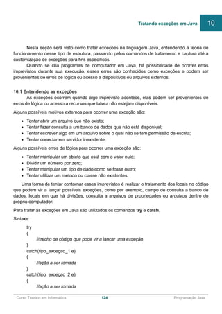 ______________________________________________________________________________________________
Curso Técnico em Informática 124 Programação Java
Nesta seção será visto como tratar exceções na linguagem Java, entendendo a teoria de
funcionamento desse tipo de estrutura, passando pelos comandos de tratamento e captura até a
customização de exceções para fins específicos.
Quando se cria programas de computador em Java, há possibilidade de ocorrer erros
imprevistos durante sua execução, esses erros são conhecidos como exceções e podem ser
provenientes de erros de lógica ou acesso a dispositivos ou arquivos externos.
10.1 Entendendo as exceções
As exceções ocorrem quando algo imprevisto acontece, elas podem ser provenientes de
erros de lógica ou acesso a recursos que talvez não estejam disponíveis.
Alguns possíveis motivos externos para ocorrer uma exceção são:
 Tentar abrir um arquivo que não existe;
 Tentar fazer consulta a um banco de dados que não está disponível;
 Tentar escrever algo em um arquivo sobre o qual não se tem permissão de escrita;
 Tentar conectar em servidor inexistente.
Alguns possíveis erros de lógica para ocorrer uma exceção são:
 Tentar manipular um objeto que está com o valor nulo;
 Dividir um número por zero;
 Tentar manipular um tipo de dado como se fosse outro;
 Tentar utilizar um método ou classe não existentes.
Uma forma de tentar contornar esses imprevistos é realizar o tratamento dos locais no código
que podem vir a lançar possíveis exceções, como por exemplo, campo de consulta a banco de
dados, locais em que há divisões, consulta a arquivos de propriedades ou arquivos dentro do
próprio computador.
Para tratar as exceções em Java são utilizados os comandos try e catch.
Sintaxe:
try
{
//trecho de código que pode vir a lançar uma exceção
}
catch(tipo_exceçao_1 e)
{
//ação a ser tomada
}
catch(tipo_exceçao_2 e)
{
//ação a ser tomada
Tratando exceções em Java 10
 