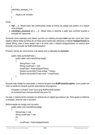 ______________________________________________________________________________________________
Curso Técnico em Informática 125 Programação Java
}
catch(tipo_exceçao_n e)
{
//ação a ser tomada
}
Onde:
 try{ … } - Neste bloco são introduzidas todas as linhas de código que podem vir a lançar
uma exceção.
 catch(tipo_excessao e) { … } - Neste bloco é descrita a ação que ocorrerá quando a
exceção for capturada.
Tomando como exemplo uma classe que tem um método principal main que tem como seu único
objetivo alterar todas as letras de um frase para maiúsculas utilizando o método toUpperCase() da
classe String, caso a frase esteja nula e se tente usar o método toUpperCase() na mesma será
lançada uma exceção de NullPointerException.
Primeiro vamos ver como ficaria a tal classe sem a utilização do try/catch.
public class aumentaFrase {
public static void main(String args[])
{
String frase = null;
String novaFrase = null;
novaFrase = frase.toUpperCase();
System.out.println("Frase antiga: "+frase);
System.out.println("Frase nova: "+novaFrase);
}
}
Quando este código for executado, o mesmo lançará uma NullPointerException, como poder ser
visto na saída do console quando executamos tal programa.
Exception in thread "main" java.lang.NullPointerException
at aumentaFrase.main(aumentaFrase.java:15)
Ou seja, o mesmo tentou acessar um atributo de um objeto que estava nulo. Para ajudar a melhorar
a situação, deve-se usar o try/catch.
Reformulação do código com try-catch
public static void main(String args[])
{
String frase = null;
String novaFrase = null;
try
{
novaFrase = frase.toUpperCase();
 