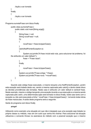 ______________________________________________________________________________________________
Curso Técnico em Informática 127 Programação Java
//ação a ser tomada
}
finally
{
//ação a ser tomada
}
Programa aumetaFrase com bloco finally
public class aumentaFrase {
public static void main(String args[])
{
String frase = null;
String novaFrase = null;
try
{
novaFrase = frase.toUpperCase();
}
catch(NullPointerException e)
{
System.out.println("A frase inicial está nula, para solucionar tal problema, foi
lhe atribuído um valor default.");
frase = "Frase vazia";
}
finally
{
novaFrase = frase.toUpperCase();
}
System.out.println("Frase antiga: "+frase);
System.out.println("Frase nova: "+novaFrase);
}
}
Quando este código fosse executado, o mesmo lançaria uma NullPointerException, porém
esta exceção será tratada desta vez, sendo a mesma capturada pelo catch{} e dentro deste bloco
as devidas providências são tomadas. Neste caso é atribuído um valor default à variável frase.
Neste exemplo, mesmo o código lançando uma exceção durante a sua execução e a mesma sendo
capturada pelo catch, uma determinada ação será tomada no bloco finally, neste caso tanto com a
exceção ou não será executada a linha “ novaFrase = frase.toUpperCase();”, tornando todas letras
da frase maiúsculas. A saída deste programa seria a seguinte:
Saída do programa com bloco finally
array4
Utilizando como exemplo uma situação em que não é desejado que uma exceção seja tratada na
própria classe ou método, mas sim em outro que venha lhe chamar. Para solucionar tal situação
utilizamos o comando throws na assinatura do método com a possível exceção que o mesmo
 