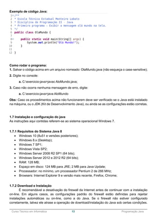 ______________________________________________________________________________________________
Curso Técnico em Informática 13 Programação Java
Exemplo de código Java:
Como rodar o programa:
1. Salvar o código acima em um arquivo nomeado: OlaMundo.java (não esqueça o case-sensitive);
2. Digite no console:
a. C:exercicio-java>javac AloMundo.java;
3. Caso não ocorra nenhuma mensagem de erro, digite:
a. C:exercicio-java>java AloMundo
Obs: Caso os procedimentos acima não funcionarem deve ser verificado se o Java está instalado
na máquina, ou o JDK (Kit de Desenvolvimento Java), ou ainda se as configurações estão corretas.
1.7 Instalação e configuração do java
As instruções aqui contidas referem-se ao sistema operacional Windows 7.
1.7.1 Requisitos do Sistema Java 8
 Windows 10 (8u51 e versões posteriores);
 Windows 8.x (Desktop);
 Windows 7 SP1;
 Windows Vista SP2;
 Windows Server 2008 R2 SP1 (64 bits);
 Windows Server 2012 e 2012 R2 (64 bits);
 RAM: 128 MB;
 Espaço em disco: 124 MB para JRE; 2 MB para Java Update;
 Processador: no mínimo, um processador Pentium 2 de 266 MHz;
 Browsers: Internet Explorer 9 e versão mais recente, Firefox, Chrome;
1.7.2 Download e Instalação
É recomendável a desativação do firewall da Internet antes de continuar com a instalação
on-line. Em alguns casos, as configurações padrão do firewall estão definidas para rejeitar
instalações automáticas ou on-line, como a do Java. Se o firewall não estiver configurado
corretamente, talvez ele atrase a operação de download/instalação do Java sob certas condições.
 