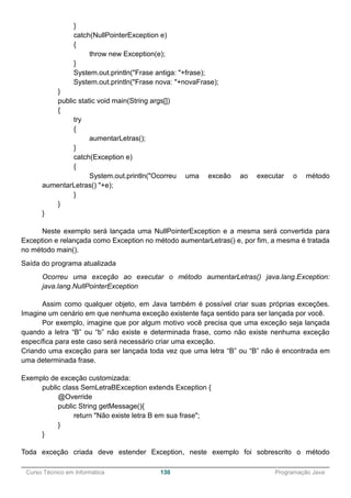 ______________________________________________________________________________________________
Curso Técnico em Informática 130 Programação Java
}
catch(NullPointerException e)
{
throw new Exception(e);
}
System.out.println("Frase antiga: "+frase);
System.out.println("Frase nova: "+novaFrase);
}
public static void main(String args[])
{
try
{
aumentarLetras();
}
catch(Exception e)
{
System.out.println("Ocorreu uma exceão ao executar o método
aumentarLetras() "+e);
}
}
}
Neste exemplo será lançada uma NullPointerException e a mesma será convertida para
Exception e relançada como Exception no método aumentarLetras() e, por fim, a mesma é tratada
no método main().
Saída do programa atualizada
Ocorreu uma exceção ao executar o método aumentarLetras() java.lang.Exception:
java.lang.NullPointerException
Assim como qualquer objeto, em Java também é possível criar suas próprias exceções.
Imagine um cenário em que nenhuma exceção existente faça sentido para ser lançada por você.
Por exemplo, imagine que por algum motivo você precisa que uma exceção seja lançada
quando a letra “B” ou “b” não existe e determinada frase, como não existe nenhuma exceção
específica para este caso será necessário criar uma exceção.
Criando uma exceção para ser lançada toda vez que uma letra “B” ou “B” não é encontrada em
uma determinada frase.
Exemplo de exceção customizada:
public class SemLetraBException extends Exception {
@Override
public String getMessage(){
return "Não existe letra B em sua frase";
}
}
Toda exceção criada deve estender Exception, neste exemplo foi sobrescrito o método
 