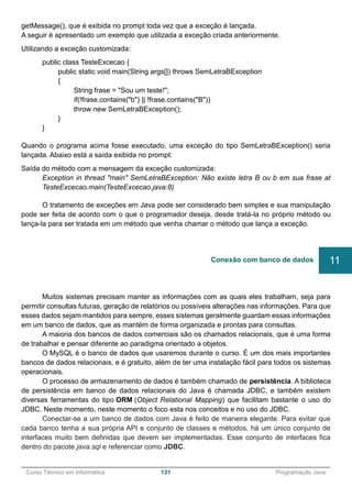 ______________________________________________________________________________________________
Curso Técnico em Informática 131 Programação Java
getMessage(), que é exibida no prompt toda vez que a exceção é lançada.
A seguir é apresentado um exemplo que utilizada a exceção criada anteriormente.
Utilizando a exceção customizada:
public class TesteExcecao {
public static void main(String args[]) throws SemLetraBException
{
String frase = "Sou um teste!";
if(!frase.contains("b") || !frase.contains("B"))
throw new SemLetraBException();
}
}
Quando o programa acima fosse executado, uma exceção do tipo SemLetraBException() seria
lançada. Abaixo está a saída exibida no prompt:
Saída do método com a mensagem da exceção customizada:
Exception in thread "main" SemLetraBException: Não existe letra B ou b em sua frase at
TesteExcecao.main(TesteExcecao.java:8)
O tratamento de exceções em Java pode ser considerado bem simples e sua manipulação
pode ser feita de acordo com o que o programador deseja, desde tratá-la no próprio método ou
lança-la para ser tratada em um método que venha chamar o método que lança a exceção.
Muitos sistemas precisam manter as informações com as quais eles trabalham, seja para
permitir consultas futuras, geração de relatórios ou possíveis alterações nas informações. Para que
esses dados sejam mantidos para sempre, esses sistemas geralmente guardam essas informações
em um banco de dados, que as mantém de forma organizada e prontas para consultas.
A maioria dos bancos de dados comerciais são os chamados relacionais, que é uma forma
de trabalhar e pensar diferente ao paradigma orientado a objetos.
O MySQL é o banco de dados que usaremos durante o curso. É um dos mais importantes
bancos de dados relacionais, e é gratuito, além de ter uma instalação fácil para todos os sistemas
operacionais.
O processo de armazenamento de dados é também chamado de persistência. A biblioteca
de persistência em banco de dados relacionais do Java é chamada JDBC, e também existem
diversas ferramentas do tipo ORM (Object Relational Mapping) que facilitam bastante o uso do
JDBC. Neste momento, neste momento o foco esta nos conceitos e no uso do JDBC.
Conectar-se a um banco de dados com Java é feito de maneira elegante. Para evitar que
cada banco tenha a sua própria API e conjunto de classes e métodos, há um único conjunto de
interfaces muito bem definidas que devem ser implementadas. Esse conjunto de interfaces fica
dentro do pacote java.sql e referenciar como JDBC.
Conexão com banco de dados 11
 