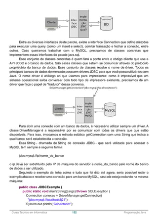 ______________________________________________________________________________________________
Curso Técnico em Informática 132 Programação Java
Entre as diversas interfaces deste pacote, existe a interface Connection que define métodos
para executar uma query (como um insert e select), comitar transação e fechar a conexão, entre
outros. Caso queiramos trabalhar com o MySQL, precisamos de classes concretas que
implementem essas interfaces do pacote java.sql.
Esse conjunto de classes concretas é quem fará a ponte entre o código cliente que usa a
API JDBC e o banco de dados. São essas classes que sabem se comunicar através do protocolo
proprietário do banco de dados. Esse conjunto de classes recebe o nome de driver. Todos os
principais bancos de dados do mercado possuem drivers JDBC para que você possa utilizá-los com
Java. O nome driver é análogo ao que usamos para impressoras: como é impossível que um
sistema operacional saiba conversar com todo tipo de impressora existente, precisamos de um
driver que faça o papel de "tradutor" dessa conversa.
Para abrir uma conexão com um banco de dados, é necessário utilizar sempre um driver. A
classe DriverManager é a responsável por se comunicar com todos os drivers que que estão
disponíveis. Para isso, invocamos o método estático getConnection com uma String que indica a
qual banco será estabelecida a conexão.
Essa String - chamada de String de conexão JDBC - que será utilizada para acessar o
MySQL tem sempre a seguinte forma:
jdbc:mysql://ip/nome_do_banco
o ip deve ser substituído pelo IP da máquina do servidor e nome_do_banco pelo nome do banco
de dados a ser utilizado.
Seguindo o exemplo da linha acima e tudo que foi dito até agora, seria possível rodar o
exemplo abaixo e receber uma conexão para um banco MySQL, caso ele esteja rodando na mesma
máquina:
public class JDBCExemplo {
public static void main(String[] args) throws SQLException {
Connection conexao = DriverManager.getConnection(
"jdbc:mysql://localhost/fj21");
System.out.println("Conectado!");
 