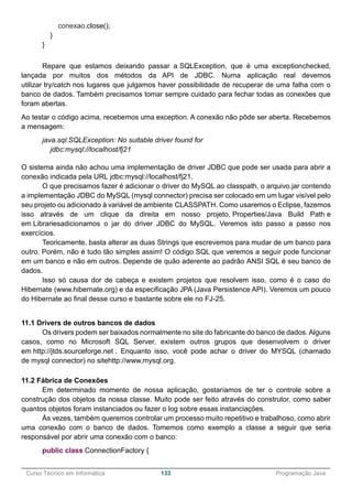 ______________________________________________________________________________________________
Curso Técnico em Informática 133 Programação Java
conexao.close();
}
}
Repare que estamos deixando passar a SQLException, que é uma exceptionchecked,
lançada por muitos dos métodos da API de JDBC. Numa aplicação real devemos
utilizar try/catch nos lugares que julgamos haver possibilidade de recuperar de uma falha com o
banco de dados. Também precisamos tomar sempre cuidado para fechar todas as conexões que
foram abertas.
Ao testar o código acima, recebemos uma exception. A conexão não pôde ser aberta. Recebemos
a mensagem:
java.sql.SQLException: No suitable driver found for
jdbc:mysql://localhost/fj21
O sistema ainda não achou uma implementação de driver JDBC que pode ser usada para abrir a
conexão indicada pela URL jdbc:mysql://localhost/fj21.
O que precisamos fazer é adicionar o driver do MySQL ao classpath, o arquivo.jar contendo
a implementação JDBC do MySQL (mysql connector) precisa ser colocado em um lugar visível pelo
seu projeto ou adicionado à variável de ambiente CLASSPATH. Como usaremos o Eclipse, fazemos
isso através de um clique da direita em nosso projeto, Properties/Java Build Path e
em Librariesadicionamos o jar do driver JDBC do MySQL. Veremos isto passo a passo nos
exercícios.
Teoricamente, basta alterar as duas Strings que escrevemos para mudar de um banco para
outro. Porém, não é tudo tão simples assim! O código SQL que veremos a seguir pode funcionar
em um banco e não em outros. Depende de quão aderente ao padrão ANSI SQL é seu banco de
dados.
Isso só causa dor de cabeça e existem projetos que resolvem isso, como é o caso do
Hibernate (www.hibernate.org) e da especificação JPA (Java Persistence API). Veremos um pouco
do Hibernate ao final desse curso e bastante sobre ele no FJ-25.
11.1 Drivers de outros bancos de dados
Os drivers podem ser baixados normalmente no site do fabricante do banco de dados. Alguns
casos, como no Microsoft SQL Server, existem outros grupos que desenvolvem o driver
em http://jtds.sourceforge.net . Enquanto isso, você pode achar o driver do MYSQL (chamado
de mysql connector) no sitehttp://www.mysql.org.
11.2 Fábrica de Conexões
Em determinado momento de nossa aplicação, gostaríamos de ter o controle sobre a
construção dos objetos da nossa classe. Muito pode ser feito através do construtor, como saber
quantos objetos foram instanciados ou fazer o log sobre essas instanciações.
Às vezes, também queremos controlar um processo muito repetitivo e trabalhoso, como abrir
uma conexão com o banco de dados. Tomemos como exemplo a classe a seguir que seria
responsável por abrir uma conexão com o banco:
public class ConnectionFactory {
 