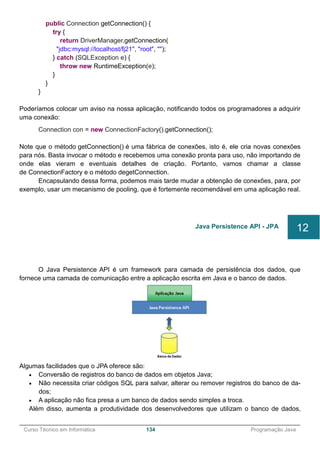 ______________________________________________________________________________________________
Curso Técnico em Informática 134 Programação Java
public Connection getConnection() {
try {
return DriverManager.getConnection(
"jdbc:mysql://localhost/fj21", "root", "");
} catch (SQLException e) {
throw new RuntimeException(e);
}
}
}
Poderíamos colocar um aviso na nossa aplicação, notificando todos os programadores a adquirir
uma conexão:
Connection con = new ConnectionFactory().getConnection();
Note que o método getConnection() é uma fábrica de conexões, isto é, ele cria novas conexões
para nós. Basta invocar o método e recebemos uma conexão pronta para uso, não importando de
onde elas vieram e eventuais detalhes de criação. Portanto, vamos chamar a classe
de ConnectionFactory e o método degetConnection.
Encapsulando dessa forma, podemos mais tarde mudar a obtenção de conexões, para, por
exemplo, usar um mecanismo de pooling, que é fortemente recomendável em uma aplicação real.
O Java Persistence API é um framework para camada de persistência dos dados, que
fornece uma camada de comunicação entre a aplicação escrita em Java e o banco de dados.
Algumas facilidades que o JPA oferece são:
 Conversão de registros do banco de dados em objetos Java;
 Não necessita criar códigos SQL para salvar, alterar ou remover registros do banco de da-
dos;
 A aplicação não fica presa a um banco de dados sendo simples a troca.
Além disso, aumenta a produtividade dos desenvolvedores que utilizam o banco de dados,
Java Persistence API - JPA 12
 