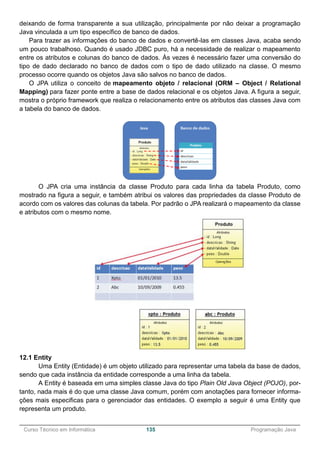 ______________________________________________________________________________________________
Curso Técnico em Informática 135 Programação Java
deixando de forma transparente a sua utilização, principalmente por não deixar a programação
Java vinculada a um tipo específico de banco de dados.
Para trazer as informações do banco de dados e convertê-las em classes Java, acaba sendo
um pouco trabalhoso. Quando é usado JDBC puro, há a necessidade de realizar o mapeamento
entre os atributos e colunas do banco de dados. Às vezes é necessário fazer uma conversão do
tipo de dado declarado no banco de dados com o tipo de dado utilizado na classe. O mesmo
processo ocorre quando os objetos Java são salvos no banco de dados.
O JPA utiliza o conceito de mapeamento objeto / relacional (ORM – Object / Relational
Mapping) para fazer ponte entre a base de dados relacional e os objetos Java. A figura a seguir,
mostra o próprio framework que realiza o relacionamento entre os atributos das classes Java com
a tabela do banco de dados.
O JPA cria uma instância da classe Produto para cada linha da tabela Produto, como
mostrado na figura a seguir, e também atribui os valores das propriedades da classe Produto de
acordo com os valores das colunas da tabela. Por padrão o JPA realizará o mapeamento da classe
e atributos com o mesmo nome.
12.1 Entity
Uma Entity (Entidade) é um objeto utilizado para representar uma tabela da base de dados,
sendo que cada instância da entidade corresponde a uma linha da tabela.
A Entity é baseada em uma simples classe Java do tipo Plain Old Java Object (POJO), por-
tanto, nada mais é do que uma classe Java comum, porém com anotações para fornecer informa-
ções mais especificas para o gerenciador das entidades. O exemplo a seguir é uma Entity que
representa um produto.
 