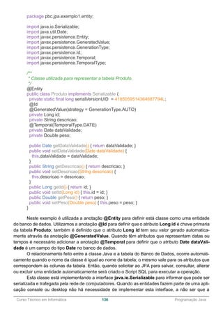 ______________________________________________________________________________________________
Curso Técnico em Informática 136 Programação Java
package pbc.jpa.exemplo1.entity;
import java.io.Serializable;
import java.util.Date;
import javax.persistence.Entity;
import javax.persistence.GeneratedValue;
import javax.persistence.GenerationType;
import javax.persistence.Id;
import javax.persistence.Temporal;
import javax.persistence.TemporalType;
/**
* Classe utilizada para representar a tabela Produto.
*/
@Entity
public class Produto implements Serializable {
private static final long serialVersionUID = 4185059514364687794L;
@Id
@GeneratedValue(strategy = GenerationType.AUTO)
private Long id;
private String descricao;
@Temporal(TemporalType.DATE)
private Date dataValidade;
private Double peso;
public Date getDataValidade() { return dataValidade; }
public void setDataValidade(Date dataValidade) {
this.dataValidade = dataValidade;
}
public String getDescricao() { return descricao; }
public void setDescricao(String descricao) {
this.descricao = descricao;
}
public Long getId() { return id; }
public void setId(Long id) { this.id = id; }
public Double getPeso() { return peso; }
public void setPeso(Double peso) { this.peso = peso; }
}
Neste exemplo é utilizada a anotação @Entity para definir está classe como uma entidade
do banco de dados. Utilizamos a anotação @Id para definir que o atributo Long id é chave primaria
da tabela Produto; também é definido que o atributo Long id tem seu valor gerado automatica-
mente através da anotação @GeneratedValue. Quando têm atributos que representam datas ou
tempos é necessário adicionar a anotação @Temporal para definir que o atributo Date dataVali-
dade é um campo do tipo Date no banco de dados.
O relacionamento feito entre a classe Java e a tabela do Banco de Dados, ocorre automati-
camente quando o nome da classe é igual ao nome da tabela; o mesmo vale para os atributos que
correspondem às colunas da tabela. Então, quando solicitar ao JPA para salvar, consultar, alterar
ou excluir uma entidade automaticamente será criado o Script SQL para executar a operação.
Esta classe está implementando a interface java.io.Serializable para informar que pode ser
serializada e trafegada pela rede de computadores. Quando as entidades fazem parte de uma apli-
cação console ou desktop não há necessidade de implementar esta interface, a não ser que a
 