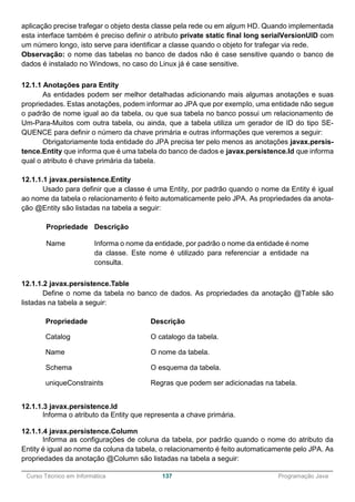 ______________________________________________________________________________________________
Curso Técnico em Informática 137 Programação Java
aplicação precise trafegar o objeto desta classe pela rede ou em algum HD. Quando implementada
esta interface também é preciso definir o atributo private static final long serialVersionUID com
um número longo, isto serve para identificar a classe quando o objeto for trafegar via rede.
Observação: o nome das tabelas no banco de dados não é case sensitive quando o banco de
dados é instalado no Windows, no caso do Linux já é case sensitive.
12.1.1 Anotações para Entity
As entidades podem ser melhor detalhadas adicionando mais algumas anotações e suas
propriedades. Estas anotações, podem informar ao JPA que por exemplo, uma entidade não segue
o padrão de nome igual ao da tabela, ou que sua tabela no banco possui um relacionamento de
Um-Para-Muitos com outra tabela, ou ainda, que a tabela utiliza um gerador de ID do tipo SE-
QUENCE para definir o número da chave primária e outras informações que veremos a seguir:
Obrigatoriamente toda entidade do JPA precisa ter pelo menos as anotações javax.persis-
tence.Entity que informa que é uma tabela do banco de dados e javax.persistence.Id que informa
qual o atributo é chave primária da tabela.
12.1.1.1 javax.persistence.Entity
Usado para definir que a classe é uma Entity, por padrão quando o nome da Entity é igual
ao nome da tabela o relacionamento é feito automaticamente pelo JPA. As propriedades da anota-
ção @Entity são listadas na tabela a seguir:
Propriedade Descrição
Name Informa o nome da entidade, por padrão o nome da entidade é nome
da classe. Este nome é utilizado para referenciar a entidade na
consulta.
12.1.1.2 javax.persistence.Table
Define o nome da tabela no banco de dados. As propriedades da anotação @Table são
listadas na tabela a seguir:
Propriedade Descrição
Catalog O catalogo da tabela.
Name O nome da tabela.
Schema O esquema da tabela.
uniqueConstraints Regras que podem ser adicionadas na tabela.
12.1.1.3 javax.persistence.Id
Informa o atributo da Entity que representa a chave primária.
12.1.1.4 javax.persistence.Column
Informa as configurações de coluna da tabela, por padrão quando o nome do atributo da
Entity é igual ao nome da coluna da tabela, o relacionamento é feito automaticamente pelo JPA. As
propriedades da anotação @Column são listadas na tabela a seguir:
 