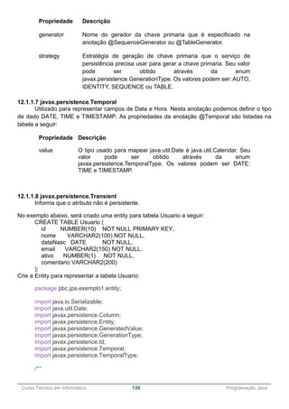 ______________________________________________________________________________________________
Curso Técnico em Informática 139 Programação Java
Propriedade Descrição
generator Nome do gerador da chave primaria que é especificado na
anotação @SequenceGenerator ou @TableGenerator.
strategy Estratégia de geração de chave primaria que o serviço de
persistência precisa usar para gerar a chave primaria. Seu valor
pode ser obtido através da enum
javax.persistence.GenerationType. Os valores podem ser: AUTO,
IDENTITY, SEQUENCE ou TABLE.
12.1.1.7 javax.persistence.Temporal
Utilizado para representar campos de Data e Hora. Nesta anotação podemos definir o tipo
de dado DATE, TIME e TIMESTAMP. As propriedades da anotação @Temporal são listadas na
tabela a seguir:
Propriedade Descrição
value O tipo usado para mapear java.util.Date é java.util.Calendar. Seu
valor pode ser obtido através da enum
javax.persistence.TemporalType. Os valores podem ser DATE:
TIME e TIMESTAMP.
12.1.1.8 javax.persistence.Transient
Informa que o atributo não é persistente.
No exemplo abaixo, será criado uma entity para tabela Usuario a seguir:
CREATE TABLE Usuario (
id NUMBER(10) NOT NULL PRIMARY KEY,
nome VARCHAR2(100) NOT NULL,
dataNasc DATE NOT NULL,
email VARCHAR2(150) NOT NULL,
ativo NUMBER(1) NOT NULL,
comentario VARCHAR2(200)
);
Crie a Entity para representar a tabela Usuario:
package pbc.jpa.exemplo1.entity;
import java.io.Serializable;
import java.util.Date;
import javax.persistence.Column;
import javax.persistence.Entity;
import javax.persistence.GeneratedValue;
import javax.persistence.GenerationType;
import javax.persistence.Id;
import javax.persistence.Temporal;
import javax.persistence.TemporalType;
/**
 