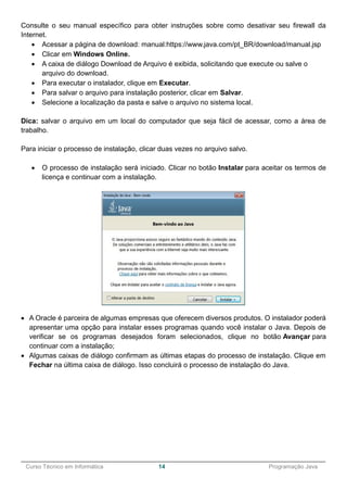 ______________________________________________________________________________________________
Curso Técnico em Informática 14 Programação Java
Consulte o seu manual específico para obter instruções sobre como desativar seu firewall da
Internet.
 Acessar a página de download: manual:https://www.java.com/pt_BR/download/manual.jsp
 Clicar em Windows Online.
 A caixa de diálogo Download de Arquivo é exibida, solicitando que execute ou salve o
arquivo do download.
 Para executar o instalador, clique em Executar.
 Para salvar o arquivo para instalação posterior, clicar em Salvar.
 Selecione a localização da pasta e salve o arquivo no sistema local.
Dica: salvar o arquivo em um local do computador que seja fácil de acessar, como a área de
trabalho.
Para iniciar o processo de instalação, clicar duas vezes no arquivo salvo.
 O processo de instalação será iniciado. Clicar no botão Instalar para aceitar os termos de
licença e continuar com a instalação.
 A Oracle é parceira de algumas empresas que oferecem diversos produtos. O instalador poderá
apresentar uma opção para instalar esses programas quando você instalar o Java. Depois de
verificar se os programas desejados foram selecionados, clique no botão Avançar para
continuar com a instalação;
 Algumas caixas de diálogo confirmam as últimas etapas do processo de instalação. Clique em
Fechar na última caixa de diálogo. Isso concluirá o processo de instalação do Java.
 
