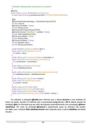 ______________________________________________________________________________________________
Curso Técnico em Informática 140 Programação Java
* Entidade utilizada para representar um Usuario.
*/
@Entity
public class Usuario implements Serializable {
private static final long serialVersionUID = -8762515448728066246L;
@Id
@GeneratedValue(strategy = GenerationType.AUTO)
private Long id;
@Column(nullable = false)
private String nome;
@Temporal(TemporalType.DATE)
@Column(name="dataNasc", nullable = false)
private Date dataNascimento;
@Column(nullable = false)
private String email;
@Column(nullable = false)
private Boolean ativo;
private String comentario;
public Boolean getAtivo() { return ativo; }
public void setAtivo(Boolean ativo) {
this.ativo = ativo;
}
public String getComentario() { return comentario; }
public void setComentario(String comentario) {
this.comentario = comentario;
}
public Date getDataNascimento() {
return dataNascimento;
}
public void setDataNascimento(Date dataNascimento) {
this.dataNascimento = dataNascimento;
}
public String getEmail() { return email; }
public void setEmail(String email) {
this.email = email;
}
public Long getId() { return id; }
public void setId(Long id) { this.id = id; }
public String getNome() { return nome; }
public void setNome(String nome) { this.nome = nome; }
}
Foi utilizada a anotação @Entity para informar que a classe Usuario é uma entidade do
banco de dados; também foi definido que a propriedade Long id será o ID da tabela através da
anotação @Id e é informado que seu valor será gerado automaticamente com a anotação @Gene-
ratedValue. Por meio da anotação @Column é especificado quais os atributos não podem
ser null e que o atributo Date dataNascimento está mapeado para a coluna dataNasc da tabela
Usuario.
 