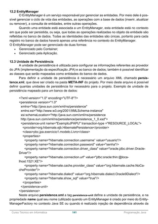 ______________________________________________________________________________________________
Curso Técnico em Informática 141 Programação Java
12.2 EntityManager
O EntityManager é um serviço responsável por gerenciar as entidades. Por meio dele é pos-
sível gerenciar o ciclo de vida das entidades, as operações com a base de dados (inserir, atualizar
ou remover), a consulta de entidades, entre outras operações.
Quando uma entidade está associada a um EntityManager, esta entidade está no contexto
em que pode ser persistida, ou seja, que todas as operações realizadas no objeto da entidade são
refletidas no banco de dados. Todas as identidades das entidades são únicas, portanto para cada
registro no banco de dados haverá apenas uma referência no contexto do EntityManager.
O EntityManager pode ser gerenciado de duas formas:
 Gerenciado pelo Container;
 Gerenciado pela Aplicação.
12.3 Unidade de Persistência
A unidade de persistência é utilizada para configurar as informações referentes ao provedor
do JPA (implementação da especificação JPA) e ao banco de dados; também é possível identificar
as classes que serão mapeadas como entidades do banco de dados.
Para definir a unidade de persistência é necessário um arquivo XML chamado persis-
tence.xml, que deve ser criado na pasta META-INF do projeto. Por meio deste arquivo é possível
definir quantas unidades de persistência for necessário para o projeto. Exemplo de unidade de
persistência mapeado para um banco de dados:
<?xml version="1.0" encoding="UTF-8"?>
<persistence version="1.0"
xmlns="http://java.sun.com/xml/ns/persistence"
xmlns:xsi="http://www.w3.org/2001/XMLSchema-instance"
xsi:schemaLocation="http://java.sun.com/xml/ns/persistence
http://java.sun.com/xml/ns/persistence/persistence_1_0.xsd">
<persistence-unit name="ExemploJPAPU" transaction-type ="RESOURCE_LOCAL">
<provider>org.hibernate.ejb.HibernatePersistence</provider>
<class>pbc.jpa.exercicio1.modelo.Livro</class>
<properties>
<property name="hibernate.connection.username” value="usuario"/>
<property name="hibernate.connection.password" value="senha"/>
<property name="hibernate.connection.driver_class" value="oracle.jdbc.driver.Oracle-
Driver"/>
<property name="hibernate.connection.url" value="jdbc:oracle:thin:@loca-
lhost:1521:XE"/>
<property name="hibernate.cache.provider_class" value="org.hibernate.cache.NoCa-
cheProvider"/>
<property name="hibernate.dialect" value="org.hibernate.dialect.Oracle9Dialect"/>
<property name="hibernate.show_sql" value="true"/>
</properties>
</persistence-unit>
</persistence>
Neste arquivo persistence.xml a tag persistence-unit define a unidade de persistência, e na
propriedade name qual seu nome (utilizado quando um EntityManager é criado por meio do Entity-
ManagerFactory no contexto Java SE ou quando é realizado injeção de dependência através da
 