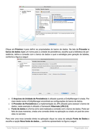 ______________________________________________________________________________________________
Curso Técnico em Informática 143 Programação Java
Clique em Próximo > para definir as propriedades do banco de dados. Na tela de Provedor e
banco de dados digite um nome para a unidade de persistência, escolha qual a biblioteca de per-
sistência, defina a conexão com o banco de dados e qual a estratégia para geração de tabelas,
conforme a figura a seguir:
 O Arquivos da Unidade de Persistência é utilizado quando a EntityManager é criada. Por
meio deste nome o EntityManager encontrará as configurações do banco de dados.
 O Provedor de Persistência é a implementação do JPA utilizada para acessar o banco de
dados; neste exemplo é utilizado o framework Hibernate (JPA 2.0).
 Fonte de dados é a forma como será realizada a conexão com o banco de dados. Pode ser
feito de duas maneiras, criada uma conexão direta na aplicação ou criado um pool de cone-
xões no servidor.
Para criar uma nova conexão direta na aplicação clique na caixa de seleção Fonte de Dados e
escolha a opção Nova fonte de dados..., conforme apresentado na figura a seguir:
 