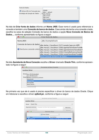______________________________________________________________________________________________
Curso Técnico em Informática 144 Programação Java
Na tela de Criar fonte de dados informe um Nome JNDI. Esse nome é usado para referenciar a
conexão e também uma Conexão de banco de dados. Caso ainda não tenha uma conexão criada,
escolha na caixa de seleção Conexão de banco de dados a opção Nova Conexão de Banco de
Dados..., conforme apresentado na figura a seguir:
Na tela Assistente de Nova Conexão escolha o Driver chamado Oracle Thin, conforme apresen-
tado na figura a seguir:
Na primeira vez que ele é usado é preciso especificar o driver do banco de dados Oracle. Clique
em Adicionar e escolha o driver ojdbc6.jar, conforme a figura a seguir:
 