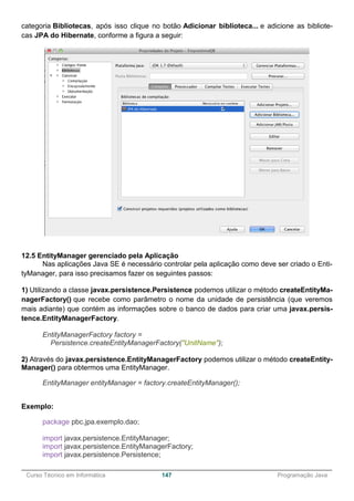 ______________________________________________________________________________________________
Curso Técnico em Informática 147 Programação Java
categoria Bibliotecas, após isso clique no botão Adicionar biblioteca... e adicione as bibliote-
cas JPA do Hibernate, conforme a figura a seguir:
12.5 EntityManager gerenciado pela Aplicação
Nas aplicações Java SE é necessário controlar pela aplicação como deve ser criado o Enti-
tyManager, para isso precisamos fazer os seguintes passos:
1) Utilizando a classe javax.persistence.Persistence podemos utilizar o método createEntityMa-
nagerFactory() que recebe como parâmetro o nome da unidade de persistência (que veremos
mais adiante) que contém as informações sobre o banco de dados para criar uma javax.persis-
tence.EntityManagerFactory.
EntityManagerFactory factory =
Persistence.createEntityManagerFactory("UnitName");
2) Através do javax.persistence.EntityManagerFactory podemos utilizar o método createEntity-
Manager() para obtermos uma EntityManager.
EntityManager entityManager = factory.createEntityManager();
Exemplo:
package pbc.jpa.exemplo.dao;
import javax.persistence.EntityManager;
import javax.persistence.EntityManagerFactory;
import javax.persistence.Persistence;
 