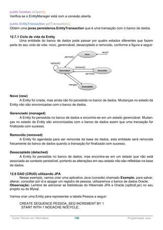 ______________________________________________________________________________________________
Curso Técnico em Informática 150 Programação Java
public boolean isOpen();
Verifica se o EntityManager está com a conexão aberta.
public EntityTransaction getTransaction();
Obtém uma javax.persistence.EntityTransaction que é uma transação com o banco de dados.
12.7.1 Ciclo de vida da Entity
Uma entidade do banco de dados pode passar por quatro estados diferentes que fazem
parte do seu ciclo de vida: novo, gerenciável, desacoplado e removido, conforme a figura a seguir:
Novo (new)
A Entity foi criada, mas ainda não foi persistida no banco de dados. Mudanças no estado da
Entity não são sincronizadas com o banco de dados.
Gerenciado (managed)
A Entity foi persistida no banco de dados e encontra-se em um estado gerenciável. Mudan-
ças no estado da Entity são sincronizadas com o banco de dados assim que uma transação for
finalizada com sucesso.
Removido (removed)
A Entity foi agendada para ser removida da base de dados, esta entidade será removida
fisicamente do banco de dados quando a transação for finalizada com sucesso.
Desacoplado (detached)
A Entity foi persistida no banco de dados, mas encontra-se em um estado que não está
associada ao contexto persistível, portanto as alterações em seu estado não são refletidas na base
de dados.
12.8 DAO (CRUD) utilizando JPA
Nesse exemplo, vamos criar uma aplicativo Java (console) chamado Exemplo, para salvar,
alterar, consultar por id e apagar um registro de pessoa, utilizaremos o banco de dados Oracle.
Observação: Lembre de adicionar as bibliotecas do Hibernate JPA e Oracle (ojdbc6.jar) no seu
projeto ou do Mysql.
Vamos criar uma Entity para representar a tabela Pessoa a seguir:
CREATE SEQUENCE PESSOA_SEQ INCREMENT BY 1
START WITH 1 NOCACHE NOCYCLE;
 