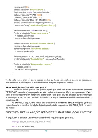 ______________________________________________________________________________________________
Curso Técnico em Informática 156 Programação Java
pessoa.setId(1L);
pessoa.setNome("Rafael Sakurai");
Calendar data = new GregorianCalendar();
data.set(Calendar.YEAR, 1983);
data.set(Calendar.MONTH, 11);
data.set(Calendar.DAY_OF_MONTH, 26);
pessoa.setDataNascimento(data.getTime());
pessoa.setEmail("rafael.sakurai@metodista.br");
PessoaDAO dao = new PessoaDAO();
System.out.println("Salvando a pessoa: "
+ pessoa.getNome());
pessoa = dao.salvar(pessoa);
pessoa.setNome("Rafael Guimarães Sakurai");
pessoa = dao.salvar(pessoa);
System.out.println("Alterando a pessoa: "
+ pessoa.getNome());
Pessoa pessoa2 = dao.consultarPorId(pessoa.getId());
System.out.println("Consultando: " + pessoa2.getNome());
System.out.println("Removendo a pessoa: "
+ pessoa.getId());
dao.excluir(pessoa.getId());
}
}
Neste teste vamos criar um objeto pessoa e salva-lo, depois vamos altera o nome da pessoa, va-
mos consultar a pessoa pelo id e no final vamos apagar o registro da pessoa.
12.9 Estratégia de SEQUENCE para gerar ID
O banco de dados possui um tipo de objeto que pode ser criado internamente chamado
SEQUENCE (sequência) e que pode ser associado a um contador. Cada vez que o seu próximo
valor é solicitado ocorre um incremento deste valor. Para gerar o ID da entidade é possível utilizar
a estratégia de SEQUENCE também, associando a sequência criada no banco de dados com o
gerador de ID.
No exemplo, a seguir, será criada uma entidade que utiliza uma SEQUENCE para gerar o id
referente a chave primária da tabela. Primeiro será criada a sequência USUARIO_SEQ no banco
de dados:
CREATE SEQUENCE USUARIO_SEQ INCREMENT BY 1 START WITH 1 NOCACHE NOCYCLE;
A seguir, crie a entidade Usuario que utilizará está sequência para gerar o ID.
package pbc.jpa.exemplo.sequence.modelo;
import java.io.Serializable;
 