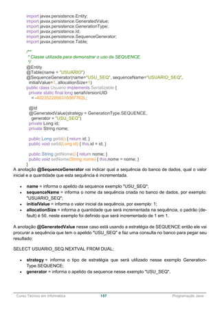 ______________________________________________________________________________________________
Curso Técnico em Informática 157 Programação Java
import javax.persistence.Entity;
import javax.persistence.GeneratedValue;
import javax.persistence.GenerationType;
import javax.persistence.Id;
import javax.persistence.SequenceGenerator;
import javax.persistence.Table;
/**
* Classe utilizada para demonstrar o uso da SEQUENCE.
*/
@Entity
@Table(name = "USUARIO")
@SequenceGenerator(name="USU_SEQ", sequenceName="USUARIO_SEQ",
initialValue=1, allocationSize=1)
public class Usuario implements Serializable {
private static final long serialVersionUID
= -4023522856316087762L;
@Id
@GeneratedValue(strategy = GenerationType.SEQUENCE,
generator = "USU_SEQ")
private Long id;
private String nome;
public Long getId() { return id; }
public void setId(Long id) { this.id = id; }
public String getNome() { return nome; }
public void setNome(String nome) { this.nome = nome; }
}
A anotação @SequenceGenerator vai indicar qual a sequência do banco de dados, qual o valor
inicial e a quantidade que esta sequência é incrementada.
 name = informa o apelido da sequence exemplo "USU_SEQ";
 sequenceName = informa o nome da sequência criada no banco de dados, por exemplo:
"USUARIO_SEQ";
 initialValue = informa o valor inicial da sequência, por exemplo: 1;
 allocationSize = informa a quantidade que será incrementada na sequência, o padrão (de-
fault) é 50, neste exemplo foi definido que será incrementado de 1 em 1.
A anotação @GeneratedValue nesse caso está usando a estratégia de SEQUENCE então ele vai
procurar a sequência que tem o apelido "USU_SEQ" e faz uma consulta no banco para pegar seu
resultado:
SELECT USUARIO_SEQ.NEXTVAL FROM DUAL;
 strategy = informa o tipo de estratégia que será utilizado nesse exemplo Generation-
Type.SEQUENCE;
 generator = informa o apelido da sequence nesse exemplo "USU_SEQ".
 