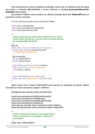 ______________________________________________________________________________________________
Curso Técnico em Informática 159 Programação Java
Para adicionarmos a chave composta na entidade, vamos criar um atributo do tipo da classe
que possui a anotação @Embeddable e vamos adicionar a anotação javax.persistence.Em-
beddedId neste atributo.
Na entidade Telefone vamos declarar um atributo chamado id do tipo TelefonePK para re-
presentar a chave composta:
package pbc.jpa.exemplo.chave.composta.modelo;
import java.io.Serializable;
import javax.persistence.EmbeddedId;
import javax.persistence.Entity;
/**
* Classe utilizada para representar o telefone de um cliente.
* Nesta classe abordamos o uso da chave composta através
* da anotação @EmbeddedId.
*/
@Entity
public class Telefone implements Serializable {
private static final long serialVersionUID
= 5999236902534007386L;
@EmbeddedId
private TelefonePK id;
private String cliente;
public String getCliente() { return cliente; }
public void setCliente(String cliente) {
this.cliente = cliente;
}
public TelefonePK getId() { return id; }
public void setId(TelefonePK id) { this.id = id; }
}
Agora vamos criar a classe TelefoneDAO para executar as operações de Salvar, Alterar,
Consultar por chave composta e apagar o telefone:
package pbc.jpa.exemplo.chave.composta.dao;
import javax.persistence.EntityExistsException;
import javax.persistence.EntityManager;
import javax.persistence.EntityManagerFactory;
import javax.persistence.Persistence;
import pbc.jpa.exemplo.chave.composta.modelo.Telefone;
import pbc.jpa.exemplo.chave.composta.modelo.TelefonePK;
/**
* Classe utilizada para testar as operações Salvar,
* Altera, Consultar por Id e Apagar o registro de
* um telefone.
*/
public class TelefoneDAO {
 