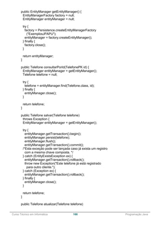 ______________________________________________________________________________________________
Curso Técnico em Informática 160 Programação Java
public EntityManager getEntityManager() {
EntityManagerFactory factory = null;
EntityManager entityManager = null;
try {
factory = Persistence.createEntityManagerFactory
("ExemplosJPAPU");
entityManager = factory.createEntityManager();
} finally {
factory.close();
}
return entityManager;
}
public Telefone consultarPorId(TelefonePK id) {
EntityManager entityManager = getEntityManager();
Telefone telefone = null;
try {
telefone = entityManager.find(Telefone.class, id);
} finally {
entityManager.close();
}
return telefone;
}
public Telefone salvar(Telefone telefone)
throws Exception {
EntityManager entityManager = getEntityManager();
try {
entityManager.getTransaction().begin();
entityManager.persist(telefone);
entityManager.flush();
entityManager.getTransaction().commit();
/*Esta exceção pode ser lançada caso já exista um registro
com a mesma chave composta. */
} catch (EntityExistsException ex) {
entityManager.getTransaction().rollback();
throw new Exception("Este telefone já está registrado
para outro cliente.");
} catch (Exception ex) {
entityManager.getTransaction().rollback();
} finally {
entityManager.close();
}
return telefone;
}
public Telefone atualizar(Telefone telefone)
 