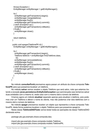 ______________________________________________________________________________________________
Curso Técnico em Informática 161 Programação Java
throws Exception {
EntityManager entityManager = getEntityManager();
try {
entityManager.getTransaction().begin();
entityManager.merge(telefone);
entityManager.flush();
entityManager.getTransaction().commit();
} catch (Exception ex) {
entityManager.getTransaction().rollback();
} finally {
entityManager.close();
}
return telefone;
}
public void apagar(TelefonePK id) {
EntityManager entityManager = getEntityManager();
try {
entityManager.getTransaction().begin();
Telefone telefone = entityManager.find(Telefone.class,
id);
entityManager.remove(telefone);
entityManager.flush();
entityManager.getTransaction().commit();
} catch (Exception ex) {
entityManager.getTransaction().rollback();
} finally {
entityManager.close();
}
}
}
No método consultarPorId precisamos agora passar um atributo da chave composta Tele-
fonePK para que possamos localizar um telefone.
No método salvar vamos receber o objeto Telefone que será salvo, note que estamos tra-
tando a exceção javax.persistence.EntityExitsException que será lançada caso tentamos salvar
duas entidades com o mesmo id, neste caso com o mesmo ddd e número de telefone.
Criamos agora um método atualizar separado apenas para atualizar o telefone, pois pode-
mos criar um Telefone e alterar o nome do cliente, mas não podemos criar dois telefones com o
mesmo ddd e número de telefone.
No método apagar precisamos receber um objeto que representa a chave composta Tele-
fonePK, desta forma podemos localizar o objeto Telefone para que possamos apagá-lo.
Nesta classe TelefoneDAOTeste vamos testar todas as operações da classe TelefoneDAO
declarada acima:
package pbc.jpa.exemplo.chave.composta.dao;
import pbc.jpa.exemplo.chave.composta.modelo.Telefone;
import pbc.jpa.exemplo.chave.composta.modelo.TelefonePK;
 