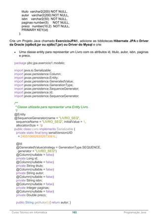 ______________________________________________________________________________________________
Curso Técnico em Informática 163 Programação Java
titulo varchar2(200) NOT NULL,
autor varchar2(200) NOT NULL,
isbn varchar2(50) NOT NULL,
paginas number(5) NOT NULL,
preco number(10,2) NOT NULL,
PRIMARY KEY(id)
);
Crie um Projeto Java chamado ExercicioJPA1, adicione as bibliotecas Hibernate JPA e Driver
da Oracle (ojdbc6.jar ou ojdbc7.jar) ou Driver do Mysql e crie:
 Uma classe entity para representar um Livro com os atributos id, titulo, autor, isbn, paginas
e preco.
package pbc.jpa.exercicio1.modelo;
import java.io.Serializable;
import javax.persistence.Column;
import javax.persistence.Entity;
import javax.persistence.GeneratedValue;
import javax.persistence.GenerationType;
import javax.persistence.SequenceGenerator;
import javax.persistence.Id;
import javax.persistence.SequenceGenerator;
/**
* Classe utilizada para representar uma Entity Livro.
*/
@Entity
@SequenceGenerator(name = "LIVRO_SEQ",
sequenceName = "LIVRO_SEQ", initialValue = 1,
allocationSize = 1)
public class Livro implements Serializable {
private static final long serialVersionUID
= 2405106626392673061L;
@Id
@GeneratedValue(strategy = GenerationType.SEQUENCE,
generator = "LIVRO_SEQ")
@Column(nullable = false)
private Long id;
@Column(nullable = false)
private String titulo;
@Column(nullable = false)
private String autor;
@Column(nullable = false)
private String isbn;
@Column(nullable = false)
private Integer paginas;
@Column(nullable = false)
private Double preco;
public String getAutor() { return autor; }
 