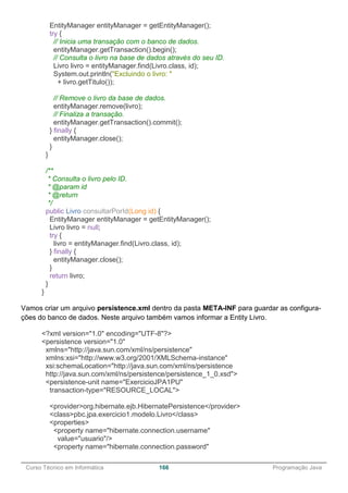 ______________________________________________________________________________________________
Curso Técnico em Informática 166 Programação Java
EntityManager entityManager = getEntityManager();
try {
// Inicia uma transação com o banco de dados.
entityManager.getTransaction().begin();
// Consulta o livro na base de dados através do seu ID.
Livro livro = entityManager.find(Livro.class, id);
System.out.println("Excluindo o livro: "
+ livro.getTitulo());
// Remove o livro da base de dados.
entityManager.remove(livro);
// Finaliza a transação.
entityManager.getTransaction().commit();
} finally {
entityManager.close();
}
}
/**
* Consulta o livro pelo ID.
* @param id
* @return
*/
public Livro consultarPorId(Long id) {
EntityManager entityManager = getEntityManager();
Livro livro = null;
try {
livro = entityManager.find(Livro.class, id);
} finally {
entityManager.close();
}
return livro;
}
}
Vamos criar um arquivo persistence.xml dentro da pasta META-INF para guardar as configura-
ções do banco de dados. Neste arquivo também vamos informar a Entity Livro.
<?xml version="1.0" encoding="UTF-8"?>
<persistence version="1.0"
xmlns="http://java.sun.com/xml/ns/persistence"
xmlns:xsi="http://www.w3.org/2001/XMLSchema-instance"
xsi:schemaLocation="http://java.sun.com/xml/ns/persistence
http://java.sun.com/xml/ns/persistence/persistence_1_0.xsd">
<persistence-unit name="ExercicioJPA1PU"
transaction-type="RESOURCE_LOCAL">
<provider>org.hibernate.ejb.HibernatePersistence</provider>
<class>pbc.jpa.exercicio1.modelo.Livro</class>
<properties>
<property name="hibernate.connection.username"
value="usuario"/>
<property name="hibernate.connection.password"
 