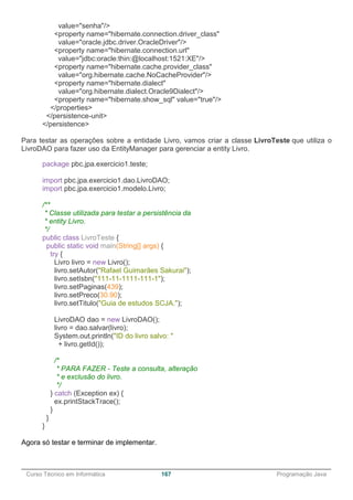 ______________________________________________________________________________________________
Curso Técnico em Informática 167 Programação Java
value="senha"/>
<property name="hibernate.connection.driver_class"
value="oracle.jdbc.driver.OracleDriver"/>
<property name="hibernate.connection.url"
value="jdbc:oracle:thin:@localhost:1521:XE"/>
<property name="hibernate.cache.provider_class"
value="org.hibernate.cache.NoCacheProvider"/>
<property name="hibernate.dialect"
value="org.hibernate.dialect.Oracle9Dialect"/>
<property name="hibernate.show_sql" value="true"/>
</properties>
</persistence-unit>
</persistence>
Para testar as operações sobre a entidade Livro, vamos criar a classe LivroTeste que utiliza o
LivroDAO para fazer uso da EntityManager para gerenciar a entity Livro.
package pbc.jpa.exercicio1.teste;
import pbc.jpa.exercicio1.dao.LivroDAO;
import pbc.jpa.exercicio1.modelo.Livro;
/**
* Classe utilizada para testar a persistência da
* entity Livro.
*/
public class LivroTeste {
public static void main(String[] args) {
try {
Livro livro = new Livro();
livro.setAutor("Rafael Guimarães Sakurai");
livro.setIsbn("111-11-1111-111-1");
livro.setPaginas(439);
livro.setPreco(30.90);
livro.setTitulo("Guia de estudos SCJA.");
LivroDAO dao = new LivroDAO();
livro = dao.salvar(livro);
System.out.println("ID do livro salvo: "
+ livro.getId());
/*
* PARA FAZER - Teste a consulta, alteração
* e exclusão do livro.
*/
} catch (Exception ex) {
ex.printStackTrace();
}
}
}
Agora só testar e terminar de implementar.
 