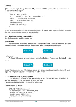 ______________________________________________________________________________________________
Curso Técnico em Informática 168 Programação Java
Exericios:
1) Crie uma aplicação Swing utilizando JPA para fazer o CRUD (salvar, alterar, consultar e excluir)
da tabela Produto a seguir:
CREATE TABLE Produto (
id number(5) NOT NULL PRIMARY KEY,
nome varchar2(200) NOT NULL,
preco number(10,2) NOT NULL,
dataValidade date,
qtdEstoque number(5)
);
2) Crie uma aplicação Swing ou Console utilizando o JPA para fazer o CRUD (salvar, consultar,
alterar e excluir) de duas entidades a sua escolha.
12.11 Relacionamento entre entidades
Os relacionamentos também podem ser:
Unidirecional
A partir de uma entidade, é possível encontrar outra entidade, mas o contrario não acontece,
nesse exemplo a Entidade A conhece a Entidade B, mas o contrario não acontece.
Bidirecional
Ambas entidades se conhecem, nesse exemplo a Entidade A conhece a Entidade B e vice-
versa.
Esses relacionamentos são definidos de acordo com a necessidade do negocio, não existe uma
regra que sempre tem que ser unidirecional ou bidirecional.
12.12 Os quatro tipos de cardinalidade
Um-para-Um (OneToOne) - Este relacionamento informa que há apenas um registro da
entidade relacionado com um registro de outra entidade.
Exemplo de relacionamento Um-para-Um unidirecional:
Script do banco de dados:
CREATE TABLE Mensagem (
id number(5) NOT NULL PRIMARY_KEY,
assunto varchar2(200) NOT NULL,
dataEnvio date NOT NULL,
mensagemcorpo_id number(5)
);
 