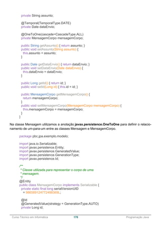 ______________________________________________________________________________________________
Curso Técnico em Informática 170 Programação Java
private String assunto;
@Temporal(TemporalType.DATE)
private Date dataEnvio;
@OneToOne(cascade=CascadeType.ALL)
private MensagemCorpo mensagemCorpo;
public String getAssunto() { return assunto; }
public void setAssunto(String assunto) {
this.assunto = assunto;
}
public Date getDataEnvio() { return dataEnvio; }
public void setDataEnvio(Date dataEnvio) {
this.dataEnvio = dataEnvio;
}
public Long getId() { return id; }
public void setId(Long id) { this.id = id; }
public MensagemCorpo getMensagemCorpo() {
return mensagemCorpo;
}
public void setMensagemCorpo(MensagemCorpo mensagemCorpo) {
this.mensagemCorpo = mensagemCorpo;
}
}
Na classe Mensagem utilizamos a anotação javax.persistence.OneToOne para definir o relacio-
namento de um-para-um entre as classes Mensagem e MensagemCorpo.
package pbc.jpa.exemplo.modelo;
import java.io.Serializable;
import javax.persistence.Entity;
import javax.persistence.GeneratedValue;
import javax.persistence.GenerationType;
import javax.persistence.Id;
/**
* Classe utilizada para representar o corpo de uma
* mensagem.
*/
@Entity
public class MensagemCorpo implements Serializable {
private static final long serialVersionUID
= 986589124772488369L;
@Id
@GeneratedValue(strategy = GenerationType.AUTO)
private Long id;
 