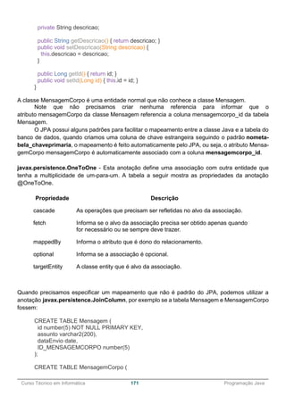 ______________________________________________________________________________________________
Curso Técnico em Informática 171 Programação Java
private String descricao;
public String getDescricao() { return descricao; }
public void setDescricao(String descricao) {
this.descricao = descricao;
}
public Long getId() { return id; }
public void setId(Long id) { this.id = id; }
}
A classe MensagemCorpo é uma entidade normal que não conhece a classe Mensagem.
Note que não precisamos criar nenhuma referencia para informar que o
atributo mensagemCorpo da classe Mensagem referencia a coluna mensagemcorpo_id da tabela
Mensagem.
O JPA possui alguns padrões para facilitar o mapeamento entre a classe Java e a tabela do
banco de dados, quando criamos uma coluna de chave estrangeira seguindo o padrão nometa-
bela_chaveprimaria, o mapeamento é feito automaticamente pelo JPA, ou seja, o atributo Mensa-
gemCorpo mensagemCorpo é automaticamente associado com a coluna mensagemcorpo_id.
javax.persistence.OneToOne - Esta anotação define uma associação com outra entidade que
tenha a multiplicidade de um-para-um. A tabela a seguir mostra as propriedades da anotação
@OneToOne.
Propriedade Descrição
cascade As operações que precisam ser refletidas no alvo da associação.
fetch Informa se o alvo da associação precisa ser obtido apenas quando
for necessário ou se sempre deve trazer.
mappedBy Informa o atributo que é dono do relacionamento.
optional Informa se a associação é opcional.
targetEntity A classe entity que é alvo da associação.
Quando precisamos especificar um mapeamento que não é padrão do JPA, podemos utilizar a
anotação javax.persistence.JoinColumn, por exemplo se a tabela Mensagem e MensagemCorpo
fossem:
CREATE TABLE Mensagem (
id number(5) NOT NULL PRIMARY KEY,
assunto varchar2(200),
dataEnvio date,
ID_MENSAGEMCORPO number(5)
);
CREATE TABLE MensagemCorpo (
 