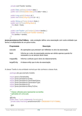 ______________________________________________________________________________________________
Curso Técnico em Informática 174 Programação Java
private List<Tarefa> tarefas;
public Date getData() { return data; }
public void setData(Date data) { this.data = data; }
public Long getId() { return id; }
public void setId(Long id) { this.id = id; }
public String getTitulo() { return titulo; }
public void setTitulo(String titulo) {
this.titulo = titulo;
}
public List<Tarefa> getTarefas() { return tarefas; }
public void setTarefas(List<Tarefa> tarefas) {
this.tarefas = tarefas;
}
}
javax.persistence.OneToMany - esta anotação define uma associação com outra entidade que
tenha a multiplicidade de um-para-muitos.
Propriedade Descrição
cascade As operações que precisam ser refletidas no alvo da associação.
fetch Informa se o alvo da associação precisa ser obtido apenas quando for
necessário ou se sempre deve trazer.
mappedBy Informa o atributo que é dono do relacionamento.
targetEntity A classe entity que é alvo da associação.
A classe Tarefa é uma entidade normal que não conhece a classe Aula.
package pbc.jpa.exemplo.modelo;
import java.io.Serializable;
import javax.persistence.Entity;
import javax.persistence.GeneratedValue;
import javax.persistence.GenerationType;
import javax.persistence.Id;
import javax.persistence.ManyToOne;
/**
* Classe utilizada para representar as tarefas
* aplicadas em uma aula.
*/
@Entity
public class Tarefa implements Serializable {
private static final long serialVersionUID = 2952630017127173988L;
@Id
 