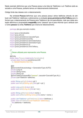 ______________________________________________________________________________________________
Curso Técnico em Informática 176 Programação Java
Neste exemplo definimos que uma Pessoa possui uma lista de Telefones e um Telefone está as-
sociado a uma Pessoa, portanto temos um relacionamento bidirecional.
Código fonte das classes com o relacionamento:
Na entidade Pessoa definimos que uma pessoa possui vários telefones através do atri-
buto List<Telefone> telefones e adicionamos a anotação javax.persistence.OneToMany para in-
formar que o relacionamento de Pessoa para Telefone é de Um-para-Muitos, note que nesta ano-
tação definimos a propriedade mappedBy como "pessoa" que é para informar que o atributo com
o nome pessoa na entity Telefone que é dona do relacionamento.
package pbc.jpa.exemplo.modelo;
import java.io.Serializable;
import java.util.List;
import javax.persistence.CascadeType;
import javax.persistence.Entity;
import javax.persistence.GeneratedValue;
import javax.persistence.GenerationType;
import javax.persistence.Id;
import javax.persistence.OneToMany;
/**
* Classe utilizada para representar uma Pessoa.
*/
@Entity
public class Pessoa implements Serializable {
private static final long serialVersionUID
= -1905907502453138175L;
@Id
@GeneratedValue(strategy = GenerationType.AUTO)
private Long id;
private String nome;
private String cpf;
@OneToMany(mappedBy="pessoa", cascade=CascadeType.ALL)
private List<Telefone> telefones;
public String getCpf() { return cpf; }
public void setCpf(String cpf) { this.cpf = cpf; }
public Long getId() { return id; }
public void setId(Long id) { this.id = id; }
public String getNome() { return nome; }
public void setNome(String nome) { this.nome = nome; }
public List<Telefone> getTelefones() { return telefones; }
public void setTelefones(List<Telefone> telefones) {
this.telefones = telefones;
}
}
 