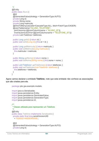 ______________________________________________________________________________________________
Curso Técnico em Informática 181 Programação Java
*/
@Entity
public class Aluno {
@Id
@GeneratedValue(strategy = GenerationType.AUTO)
private Long id;
private String nome;
private Long matricula;
@OneToMany(cascade=CascadeType.ALL, fetch=FetchType.EAGER)
@JoinTable(name="ALUNO_TELEFONE",
joinColumns={@JoinColumn(name = "ALUNO_ID")},
inverseJoinColumns={@JoinColumn(name = "TELEFONE_ID")})
private List<Telefone> telefones;
public Long getId() { return id; }
public void setId(Long id) { this.id = id; }
public Long getMatricula() { return matricula; }
public void setMatricula(Long matricula) {
this.matricula = matricula;
}
public String getNome() { return nome; }
public void setNome(String nome) { this.nome = nome; }
public List<Telefone> getTelefones() { return telefones; }
public void setTelefones(List<Telefone> telefones) {
this.telefones = telefones;
}
}
Agora vamos declarar a entidade Telefone, note que esta entidade não conhece as associações
que são criadas para ela.
package pbc.jpa.exemplo.modelo;
import java.io.Serializable;
import javax.persistence.Entity;
import javax.persistence.GeneratedValue;
import javax.persistence.GenerationType;
import javax.persistence.Id;
/**
* Classe utilizada para representar um Telefone.
*/
@Entity
public class Telefone implements Serializable {
private static final long serialVersionUID
= 7526502149208345058L;
@Id
@GeneratedValue(strategy = GenerationType.AUTO)
private Long id;
 