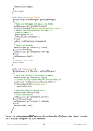 ______________________________________________________________________________________________
Curso Técnico em Informática 183 Programação Java
entityManager.close();
}
return aluno;
}
public Aluno salvar(Aluno aluno) {
EntityManager entityManager = getEntityManager();
try {
// Inicia uma transação com o banco de dados.
entityManager.getTransaction().begin();
System.out.println("Salvando as informações do aluno.");
/* Verifica se o aluno ainda não está salvo no
banco de dados. */
if(aluno.getId() == null) {
entityManager.persist(aluno);
} else {
aluno = entityManager.merge(aluno);
}
// Finaliza a transação.
entityManager.getTransaction().commit();
} catch(Exception ex) {
entityManager.getTransaction().rollback();
} finally {
entityManager.close();
}
// Retorna o aluno salvo.
return aluno;
}
public void apagar(Long id) {
EntityManager entityManager = getEntityManager();
try {
// Inicia uma transação com o banco de dados.
entityManager.getTransaction().begin();
// Consulta o aluno na base de dados através do seu ID.
Aluno aluno = entityManager.find(Aluno.class, id);
System.out.println("Excluindo o aluno: "
+ aluno.getNome());
// Remove o aluno da base de dados.
entityManager.remove(aluno);
// Finaliza a transação.
entityManager.getTransaction().commit();
} catch(Exception ex) {
entityManager.getTransaction().rollback();
} finally {
entityManager.close();
}
}
}
Vamos criar a classe AlunoDAOTeste que utiliza a classe AlunoDAO para salvar, alterar, consultar
por id e apagar os registros de aluno e telefone:
 
