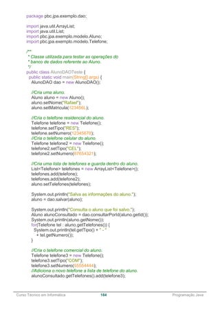 ______________________________________________________________________________________________
Curso Técnico em Informática 184 Programação Java
package pbc.jpa.exemplo.dao;
import java.util.ArrayList;
import java.util.List;
import pbc.jpa.exemplo.modelo.Aluno;
import pbc.jpa.exemplo.modelo.Telefone;
/**
* Classe utilizada para testar as operações do
* banco de dados referente ao Aluno.
*/
public class AlunoDAOTeste {
public static void main(String[] args) {
AlunoDAO dao = new AlunoDAO();
//Cria uma aluno.
Aluno aluno = new Aluno();
aluno.setNome("Rafael");
aluno.setMatricula(123456L);
//Cria o telefone residencial do aluno.
Telefone telefone = new Telefone();
telefone.setTipo("RES");
telefone.setNumero(12345678);
//Cria o telefone celular do aluno.
Telefone telefone2 = new Telefone();
telefone2.setTipo("CEL");
telefone2.setNumero(87654321);
//Cria uma lista de telefones e guarda dentro do aluno.
List<Telefone> telefones = new ArrayList<Telefone>();
telefones.add(telefone);
telefones.add(telefone2);
aluno.setTelefones(telefones);
System.out.println("Salva as informações do aluno.");
aluno = dao.salvar(aluno);
System.out.println("Consulta o aluno que foi salvo.");
Aluno alunoConsultado = dao.consultarPorId(aluno.getId());
System.out.println(aluno.getNome());
for(Telefone tel : aluno.getTelefones()) {
System.out.println(tel.getTipo() + " - "
+ tel.getNumero());
}
//Cria o telefone comercial do aluno.
Telefone telefone3 = new Telefone();
telefone3.setTipo("COM");
telefone3.setNumero(55554444);
//Adiciona o novo telefone a lista de telefone do aluno.
alunoConsultado.getTelefones().add(telefone3);
 