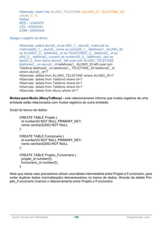 ______________________________________________________________________________________________
Curso Técnico em Informática 186 Programação Java
Hibernate: insert into ALUNO_TELEFONE (ALUNO_ID, TELEFONE_ID)
values (?, ?)
Rafael
RES - 12345678
CEL - 87654321
COM - 55554444
Apaga o registro do aluno:
Hibernate: select aluno0_.id as id55_1_, aluno0_.matricula as
matricula55_1_, aluno0_.nome as nome55_1_, telefones1_.ALUNO_ID
as ALUNO1_3_, telefone2_.id as TELEFONE2_3_, telefone2_.id as
id52_0_, telefone2_.numero as numero52_0_, telefone2_.tipo as
tipo52_0_ from Aluno aluno0_ left outer join ALUNO_TELEFONE
telefones1_ on aluno0_.id=telefones1_.ALUNO_ID left outer join
Telefone telefone2_ on telefones1_.TELEFONE_ID=telefone2_.id
where aluno0_.id=?
Hibernate: delete from ALUNO_TELEFONE where ALUNO_ID=?
Hibernate: delete from Telefone where id=?
Hibernate: delete from Telefone where id=?
Hibernate: delete from Telefone where id=?
Hibernate: delete from Aluno where id=?
Muitos-para-Muito (ManyToMany) - este relacionamento informa que muitos registros de uma
entidade estão relacionados com muitos registros de outra entidade:
Script do banco de dados:
CREATE TABLE Projeto (
id number(5) NOT NULL PRIMARY_KEY,
nome varchar2(200) NOT NULL
);
CREATE TABLE Funcionario (
id number(5) NOT NULL PRIMARY_KEY,
nome varchar2(200) NOT NULL
);
CREATE TABLE Projeto_Funcionario (
projeto_id number(5),
funcionario_id number(5)
);
Note que nesse caso precisamos utilizar uma tabela intermediária entre Projeto e Funcionario, para
evitar duplicar dados (normalização) desnecessários no banco de dados. Através da tabela Pro-
jeto_Funcionario criamos o relacionamento entre Projeto e Funcionario.
 