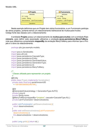 ______________________________________________________________________________________________
Curso Técnico em Informática 187 Programação Java
Modelo UML:
Neste exemplo definimos que um Projeto tem vários funcionários, e um Funcionario participa
de vários projetos, portanto temos um relacionamento bidirecional de muitos-para-muitos.
Código fonte das classes com o relacionamento:
A entidade Projeto possui um relacionamento de muitos-para-muitos com a entidade Fun-
cionario, para definir esta associação utilizamos a anotação javax.persistence.ManyToMany,
note que utilizamos a propriedade mappedBy da anotação ManyToMany para informar que o Pro-
jeto é o dono do relacionamento.
package pbc.jpa.exemplo.modelo;
import java.io.Serializable;
import java.util.List;
import javax.persistence.CascadeType;
import javax.persistence.Entity;
import javax.persistence.GeneratedValue;
import javax.persistence.GenerationType;
import javax.persistence.Id;
import javax.persistence.ManyToMany;
/**
* Classe utilizada para representar um projeto.
*/
@Entity
public class Projeto implements Serializable {
private static final long serialVersionUID
= 1081869386060246794L;
@Id
@GeneratedValue(strategy = GenerationType.AUTO)
private Long id;
private String nome;
@ManyToMany(mappedBy="projetos", cascade=CascadeType.ALL)
private List<Funcionario> desenvolvedores;
public List<Funcionario> getDesenvolvedores() {
return desenvolvedores;
}
public void setDesenvolvedores(List<Funcionario>
desenvolvedores) {
this.desenvolvedores = desenvolvedores;
}
public Long getId() { return id; }
 