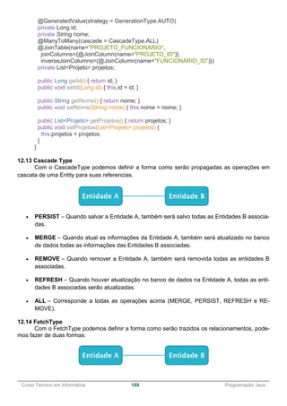 ______________________________________________________________________________________________
Curso Técnico em Informática 189 Programação Java
@GeneratedValue(strategy = GenerationType.AUTO)
private Long id;
private String nome;
@ManyToMany(cascade = CascadeType.ALL)
@JoinTable(name="PROJETO_FUNCIONARIO",
joinColumns={@JoinColumn(name="PROJETO_ID")},
inverseJoinColumns={@JoinColumn(name="FUNCIONARIO_ID")})
private List<Projeto> projetos;
public Long getId() { return id; }
public void setId(Long id) { this.id = id; }
public String getNome() { return nome; }
public void setNome(String nome) { this.nome = nome; }
public List<Projeto> getProjetos() { return projetos; }
public void setProjetos(List<Projeto> projetos) {
this.projetos = projetos;
}
}
12.13 Cascade Type
Com o CascadeType podemos definir a forma como serão propagadas as operações em
cascata de uma Entity para suas referencias.
 PERSIST – Quando salvar a Entidade A, também será salvo todas as Entidades B associa-
das.
 MERGE – Quando atual as informações da Entidade A, também será atualizado no banco
de dados todas as informações das Entidades B associadas.
 REMOVE – Quando remover a Entidade A, também será removida todas as entidades B
associadas.
 REFRESH – Quando houver atualização no banco de dados na Entidade A, todas as enti-
dades B associadas serão atualizadas.
 ALL – Corresponde a todas as operações acima (MERGE, PERSIST, REFRESH e RE-
MOVE).
12.14 FetchType
Com o FetchType podemos definir a forma como serão trazidos os relacionamentos, pode-
mos fazer de duas formas:
 