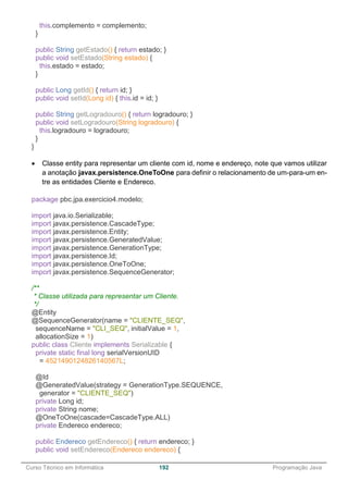 ______________________________________________________________________________________________
Curso Técnico em Informática 192 Programação Java
this.complemento = complemento;
}
public String getEstado() { return estado; }
public void setEstado(String estado) {
this.estado = estado;
}
public Long getId() { return id; }
public void setId(Long id) { this.id = id; }
public String getLogradouro() { return logradouro; }
public void setLogradouro(String logradouro) {
this.logradouro = logradouro;
}
}
 Classe entity para representar um cliente com id, nome e endereço, note que vamos utilizar
a anotação javax.persistence.OneToOne para definir o relacionamento de um-para-um en-
tre as entidades Cliente e Endereco.
package pbc.jpa.exercicio4.modelo;
import java.io.Serializable;
import javax.persistence.CascadeType;
import javax.persistence.Entity;
import javax.persistence.GeneratedValue;
import javax.persistence.GenerationType;
import javax.persistence.Id;
import javax.persistence.OneToOne;
import javax.persistence.SequenceGenerator;
/**
* Classe utilizada para representar um Cliente.
*/
@Entity
@SequenceGenerator(name = "CLIENTE_SEQ",
sequenceName = "CLI_SEQ", initialValue = 1,
allocationSize = 1)
public class Cliente implements Serializable {
private static final long serialVersionUID
= 4521490124826140567L;
@Id
@GeneratedValue(strategy = GenerationType.SEQUENCE,
generator = "CLIENTE_SEQ")
private Long id;
private String nome;
@OneToOne(cascade=CascadeType.ALL)
private Endereco endereco;
public Endereco getEndereco() { return endereco; }
public void setEndereco(Endereco endereco) {
 