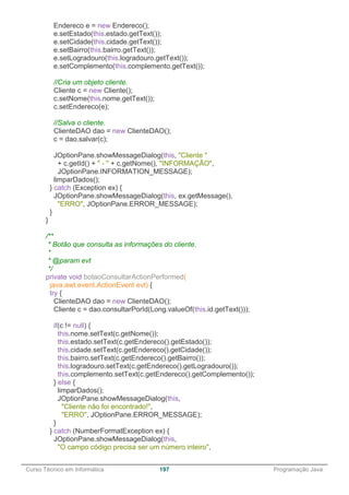 ______________________________________________________________________________________________
Curso Técnico em Informática 197 Programação Java
Endereco e = new Endereco();
e.setEstado(this.estado.getText());
e.setCidade(this.cidade.getText());
e.setBairro(this.bairro.getText());
e.setLogradouro(this.logradouro.getText());
e.setComplemento(this.complemento.getText());
//Cria um objeto cliente.
Cliente c = new Cliente();
c.setNome(this.nome.getText());
c.setEndereco(e);
//Salva o cliente.
ClienteDAO dao = new ClienteDAO();
c = dao.salvar(c);
JOptionPane.showMessageDialog(this, "Cliente "
+ c.getId() + " - " + c.getNome(), "INFORMAÇÃO",
JOptionPane.INFORMATION_MESSAGE);
limparDados();
} catch (Exception ex) {
JOptionPane.showMessageDialog(this, ex.getMessage(),
"ERRO", JOptionPane.ERROR_MESSAGE);
}
}
/**
* Botão que consulta as informações do cliente.
*
* @param evt
*/
private void botaoConsultarActionPerformed(
java.awt.event.ActionEvent evt) {
try {
ClienteDAO dao = new ClienteDAO();
Cliente c = dao.consultarPorId(Long.valueOf(this.id.getText()));
if(c != null) {
this.nome.setText(c.getNome());
this.estado.setText(c.getEndereco().getEstado());
this.cidade.setText(c.getEndereco().getCidade());
this.bairro.setText(c.getEndereco().getBairro());
this.logradouro.setText(c.getEndereco().getLogradouro());
this.complemento.setText(c.getEndereco().getComplemento());
} else {
limparDados();
JOptionPane.showMessageDialog(this,
"Cliente não foi encontrado!",
"ERRO", JOptionPane.ERROR_MESSAGE);
}
} catch (NumberFormatException ex) {
JOptionPane.showMessageDialog(this,
"O campo código precisa ser um número inteiro",
 