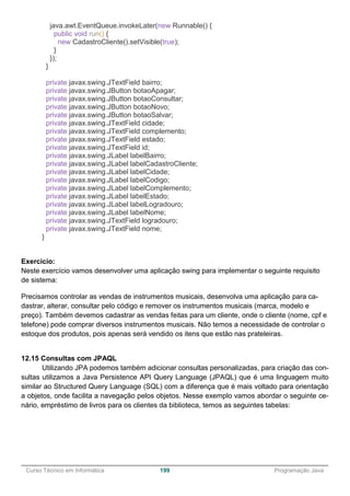 ______________________________________________________________________________________________
Curso Técnico em Informática 199 Programação Java
java.awt.EventQueue.invokeLater(new Runnable() {
public void run() {
new CadastroCliente().setVisible(true);
}
});
}
private javax.swing.JTextField bairro;
private javax.swing.JButton botaoApagar;
private javax.swing.JButton botaoConsultar;
private javax.swing.JButton botaoNovo;
private javax.swing.JButton botaoSalvar;
private javax.swing.JTextField cidade;
private javax.swing.JTextField complemento;
private javax.swing.JTextField estado;
private javax.swing.JTextField id;
private javax.swing.JLabel labelBairro;
private javax.swing.JLabel labelCadastroCliente;
private javax.swing.JLabel labelCidade;
private javax.swing.JLabel labelCodigo;
private javax.swing.JLabel labelComplemento;
private javax.swing.JLabel labelEstado;
private javax.swing.JLabel labelLogradouro;
private javax.swing.JLabel labelNome;
private javax.swing.JTextField logradouro;
private javax.swing.JTextField nome;
}
Exercicio:
Neste exercício vamos desenvolver uma aplicação swing para implementar o seguinte requisito
de sistema:
Precisamos controlar as vendas de instrumentos musicais, desenvolva uma aplicação para ca-
dastrar, alterar, consultar pelo código e remover os instrumentos musicais (marca, modelo e
preço). Também devemos cadastrar as vendas feitas para um cliente, onde o cliente (nome, cpf e
telefone) pode comprar diversos instrumentos musicais. Não temos a necessidade de controlar o
estoque dos produtos, pois apenas será vendido os itens que estão nas prateleiras.
12.15 Consultas com JPAQL
Utilizando JPA podemos também adicionar consultas personalizadas, para criação das con-
sultas utilizamos a Java Persistence API Query Language (JPAQL) que é uma linguagem muito
similar ao Structured Query Language (SQL) com a diferença que é mais voltado para orientação
a objetos, onde facilita a navegação pelos objetos. Nesse exemplo vamos abordar o seguinte ce-
nário, empréstimo de livros para os clientes da biblioteca, temos as seguintes tabelas:
 