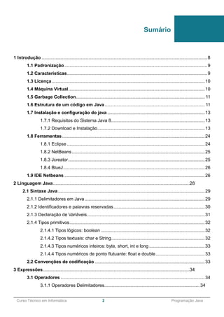 ______________________________________________________________________________________________
Curso Técnico em Informática 2 Programação Java
1 Introdução ...................................................................................................................................8
1.1 Padronização .................................................................................................................9
1.2 Características...............................................................................................................9
1.3 Licença.........................................................................................................................10
1.4 Máquina Virtual............................................................................................................10
1.5 Garbage Collection...................................................................................................... 11
1.6 Estrutura de um código em Java ............................................................................... 11
1.7 Instalação e configuração do java .............................................................................13
1.7.1 Requisitos do Sistema Java 8..........................................................................13
1.7.2 Download e Instalação.....................................................................................13
1.8 Ferramentas.................................................................................................................24
1.8.1 Eclipse .............................................................................................................24
1.8.2 NetBeans .........................................................................................................25
1.8.3 Jcreator............................................................................................................25
1.8.4 BlueJ................................................................................................................26
1.9 IDE Netbeans ...............................................................................................................26
2 Linguagem Java............................................................................................................28
2.1 Sintaxe Java ....................................................................................................................29
2.1.1 Delimitadores em Java...............................................................................................29
2.1.2 Identificadores e palavras reservadas........................................................................30
2.1.3 Declaração de Variáveis.............................................................................................31
2.1.4 Tipos primitivos...........................................................................................................32
2.1.4.1 Tipos lógicos: boolean ..................................................................................32
2.1.4.2 Tipos textuais: char e String..........................................................................32
2.1.4.3 Tipos numéricos inteiros: byte, short, int e long ............................................33
2.1.4.4 Tipos numéricos de ponto flutuante: float e double.......................................33
2.2 Convenções de codificação .......................................................................................33
3 Expressões....................................................................................................................34
3.1 Operadores ..................................................................................................................34
3.1.1 Operadores Delimitadores............................................................................ 34
Sumário
 