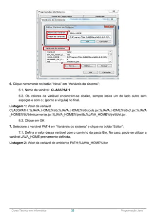 ______________________________________________________________________________________________
Curso Técnico em Informática 20 Programação Java
6. Clique novamente no botão “Nova” em “Variáveis do sistema”;
6.1. Nome da variável: CLASSPATH
6.2. Os valores da variável encontram-se abaixo, sempre insira um do lado outro sem
espaços e com o ; (ponto e vírgula) no final.
Listagem 1: Valor da variável
CLASSPATH ;%JAVA_HOME%lib;%JAVA_HOME%libtools.jar;%JAVA_HOME%libdt.jar;%JAVA
_HOME%libhtmlconverter.jar;%JAVA_HOME%jrelib;%JAVA_HOME%jrelibrt.jar;
6.3. Clique em OK
7. Selecione a variável PATH em “Variáveis do sistema” e clique no botão “Editar”;
7.1. Defina o valor dessa variável com o caminho da pasta Bin. No caso, pode-se utilizar a
variável JAVA_HOME previamente definida.
Listagem 2: Valor da variável de ambiente PATH;%JAVA_HOME%bin
 