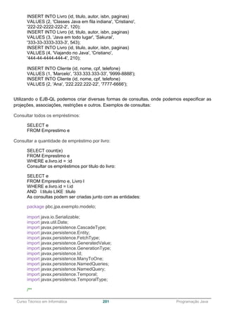 ______________________________________________________________________________________________
Curso Técnico em Informática 201 Programação Java
INSERT INTO Livro (id, titulo, autor, isbn, paginas)
VALUES (2, 'Classes Java em fila indiana', 'Cristiano',
'222-22-2222-222-2', 120);
INSERT INTO Livro (id, titulo, autor, isbn, paginas)
VALUES (3, 'Java em todo lugar', 'Sakurai',
'333-33-3333-333-3', 543);
INSERT INTO Livro (id, titulo, autor, isbn, paginas)
VALUES (4, 'Viajando no Java', 'Cristiano',
'444-44-4444-444-4', 210);
INSERT INTO Cliente (id, nome, cpf, telefone)
VALUES (1, 'Marcelo', '333.333.333-33', '9999-8888');
INSERT INTO Cliente (id, nome, cpf, telefone)
VALUES (2, 'Ana', '222.222.222-22', '7777-6666');
Utilizando o EJB-QL podemos criar diversas formas de consultas, onde podemos especificar as
projeções, associações, restrições e outros. Exemplos de consultas:
Consultar todos os empréstimos:
SELECT e
FROM Emprestimo e
Consultar a quantidade de empréstimo por livro:
SELECT count(e)
FROM Emprestimo e
WHERE e.livro.id = :id
Consultar os empréstimos por titulo do livro:
SELECT e
FROM Emprestimo e, Livro l
WHERE e.livro.id = l.id
AND l.titulo LIKE :titulo
As consultas podem ser criadas junto com as entidades:
package pbc.jpa.exemplo.modelo;
import java.io.Serializable;
import java.util.Date;
import javax.persistence.CascadeType;
import javax.persistence.Entity;
import javax.persistence.FetchType;
import javax.persistence.GeneratedValue;
import javax.persistence.GenerationType;
import javax.persistence.Id;
import javax.persistence.ManyToOne;
import javax.persistence.NamedQueries;
import javax.persistence.NamedQuery;
import javax.persistence.Temporal;
import javax.persistence.TemporalType;
/**
 