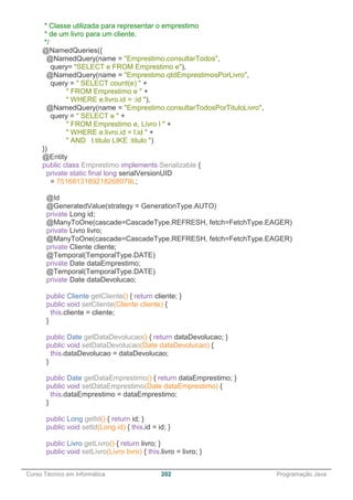 ______________________________________________________________________________________________
Curso Técnico em Informática 202 Programação Java
* Classe utilizada para representar o emprestimo
* de um livro para um cliente.
*/
@NamedQueries({
@NamedQuery(name = "Emprestimo.consultarTodos",
query= "SELECT e FROM Emprestimo e"),
@NamedQuery(name = "Emprestimo.qtdEmprestimosPorLivro",
query = " SELECT count(e) " +
" FROM Emprestimo e " +
" WHERE e.livro.id = :id "),
@NamedQuery(name = "Emprestimo.consultarTodosPorTituloLivro",
query = " SELECT e " +
" FROM Emprestimo e, Livro l " +
" WHERE e.livro.id = l.id " +
" AND l.titulo LIKE :titulo ")
})
@Entity
public class Emprestimo implements Serializable {
private static final long serialVersionUID
= 7516813189218268079L;
@Id
@GeneratedValue(strategy = GenerationType.AUTO)
private Long id;
@ManyToOne(cascade=CascadeType.REFRESH, fetch=FetchType.EAGER)
private Livro livro;
@ManyToOne(cascade=CascadeType.REFRESH, fetch=FetchType.EAGER)
private Cliente cliente;
@Temporal(TemporalType.DATE)
private Date dataEmprestimo;
@Temporal(TemporalType.DATE)
private Date dataDevolucao;
public Cliente getCliente() { return cliente; }
public void setCliente(Cliente cliente) {
this.cliente = cliente;
}
public Date getDataDevolucao() { return dataDevolucao; }
public void setDataDevolucao(Date dataDevolucao) {
this.dataDevolucao = dataDevolucao;
}
public Date getDataEmprestimo() { return dataEmprestimo; }
public void setDataEmprestimo(Date dataEmprestimo) {
this.dataEmprestimo = dataEmprestimo;
}
public Long getId() { return id; }
public void setId(Long id) { this.id = id; }
public Livro getLivro() { return livro; }
public void setLivro(Livro livro) { this.livro = livro; }
 