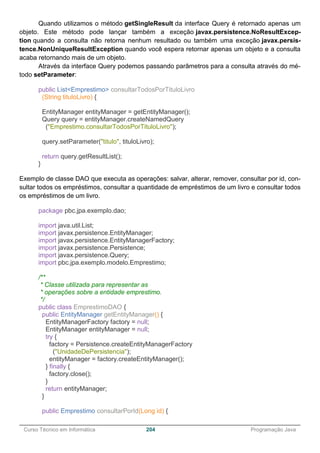 ______________________________________________________________________________________________
Curso Técnico em Informática 204 Programação Java
Quando utilizamos o método getSingleResult da interface Query é retornado apenas um
objeto. Este método pode lançar também a exceção javax.persistence.NoResultExcep-
tion quando a consulta não retorna nenhum resultado ou também uma exceção javax.persis-
tence.NonUniqueResultException quando você espera retornar apenas um objeto e a consulta
acaba retornando mais de um objeto.
Através da interface Query podemos passando parâmetros para a consulta através do mé-
todo setParameter:
public List<Emprestimo> consultarTodosPorTituloLivro
(String tituloLivro) {
EntityManager entityManager = getEntityManager();
Query query = entityManager.createNamedQuery
("Emprestimo.consultarTodosPorTituloLivro");
query.setParameter("titulo", tituloLivro);
return query.getResultList();
}
Exemplo de classe DAO que executa as operações: salvar, alterar, remover, consultar por id, con-
sultar todos os empréstimos, consultar a quantidade de empréstimos de um livro e consultar todos
os empréstimos de um livro.
package pbc.jpa.exemplo.dao;
import java.util.List;
import javax.persistence.EntityManager;
import javax.persistence.EntityManagerFactory;
import javax.persistence.Persistence;
import javax.persistence.Query;
import pbc.jpa.exemplo.modelo.Emprestimo;
/**
* Classe utilizada para representar as
* operações sobre a entidade emprestimo.
*/
public class EmprestimoDAO {
public EntityManager getEntityManager() {
EntityManagerFactory factory = null;
EntityManager entityManager = null;
try {
factory = Persistence.createEntityManagerFactory
("UnidadeDePersistencia");
entityManager = factory.createEntityManager();
} finally {
factory.close();
}
return entityManager;
}
public Emprestimo consultarPorId(Long id) {
 