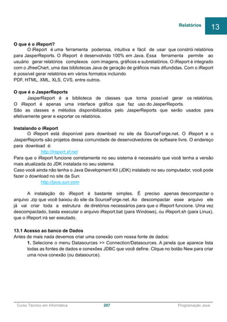 ______________________________________________________________________________________________
Curso Técnico em Informática 207 Programação Java
O que é o iReport?
O iReport é uma ferramenta poderosa, intuitiva e fácil de usar que constrói relatórios
para JasperReports. O iReport é desenvolvido 100% em Java. Essa ferramenta permite ao
usuário gerar relatórios complexos com imagens, gráficos e subrelatórios. O iReport é integrado
com o JfreeChart, uma das bibliotecas Java de geração de gráficos mais difundidas. Com o iReport
é possível gerar relatórios em vários formatos incluindo
PDF, HTML, XML, XLS, CVS, entre outros.
O que é o JasperReports
JasperReport é a biblioteca de classes que torna possível gerar os relatórios.
O iReport é apenas uma interface gráfica que faz uso do JasperReports.
São as classes e métodos disponibilizados pelo JasperReports que serão usados para
efetivamente gerar e exportar os relatórios.
Instalando o iReport
O iReport está disponível para download no site da SourceForge.net. O iReport e o
JasperReports são projetos dessa comunidade de desenvolvedores de software livre. O endereço
para download é:
http://ireport.sf.net
Para que o iReport funcione corretamente no seu sistema é necessário que você tenha a versão
mais atualizada do JDK instalada no seu sistema.
Caso você ainda não tenha o Java Development Kit (JDK) instalado no seu computador, você pode
fazer o download no site da Sun:
http://java.sun.com
A instalação do iReport é bastante simples. É preciso apenas descompactar o
arquivo .zip que você baixou do site da SourceForge.net. Ao descompactar esse arquivo ele
já vai criar toda a estrutura de diretórios necessários para que o iReport funcione. Uma vez
descompactado, basta executar o arquivo iReport.bat (para Windows), ou iReport.sh (para Linux),
que o iReport irá ser exeutado.
13.1 Acesso ao banco de Dados
Antes de mais nada devemos criar uma conexão com nossa fonte de dados:
1. Selecione o menu Datasources >> Connection/Datasources. A janela que aparece lista
todas as fontes de dados e conexões JDBC que você define. Clique no botão New para criar
uma nova conexão (ou datasource).
Relatórios
13
 