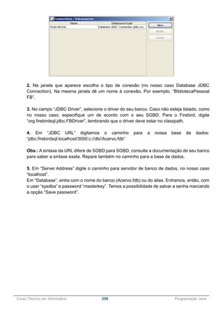 ______________________________________________________________________________________________
Curso Técnico em Informática 208 Programação Java
2. Na janela que aparece escolha o tipo de conexão (no nosso caso Database JDBC
Connection). Na mesma janela dê um nome à conexão. Por exemplo, “BibliotecaPessoal
FB”.
3. No campo “JDBC Driver”, selecione o driver do seu banco. Caso não esteja listado, como
no nosso caso, especifique um de acordo com o seu SGBD. Para o Firebird, digite
“org.firebirdsql.jdbc.FBDriver”, lembrando que o driver deve estar no classpath.
4. Em “JDBC URL” digitamos o caminho para a nossa base de dados:
“jdbc:firebirdsql:localhost/3050:c://db//Acervo.fdb”
Obs.: A sintaxe da URL difere de SGBD para SGBD, consulte a documentação de seu banco
para saber a sintaxe exata. Repare também no caminho para a base de dados.
5. Em “Server Address” digite o caminho para servidor de banco de dados, no nosso caso
“localhost”.
Em “Database”, entre com o nome do banco (Acervo.fdb) ou do alias. Entramos, então, com
o user “sysdba” e password “masterkey”. Temos a possibilidade de salvar a senha marcando
a opção “Save password”.
 